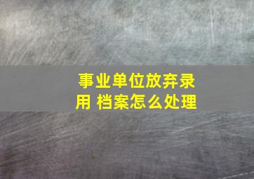 事业单位放弃录用 档案怎么处理